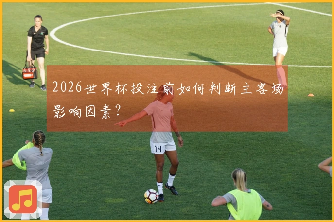2026世界杯投注前如何判断主客场影响因素？