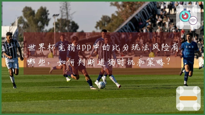 世界杯竞猜app中的比分玩法风险有哪些，如何判断进场时机和策略？